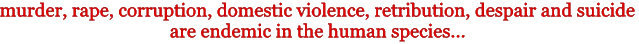 murder, rape, corruption, domestic violence, retribution, despair and suicide are endemic 
in the human species ...