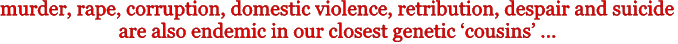 murder, rape, warfare, domestic violence, retribution, despair and suicide are also endemic 
in our closest genetic 'cousins' ...